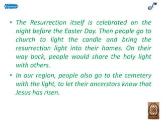 • The Resurrection itself is celebrated on the
night before the Easter Day. Then people go to
church to light the candle and bring the
resurrection light into their homes. On their
way back, people would share the holy light
with others.
• In our region, people also go to the cemetery
with the light, to let their ancerstors know that
Jesus has risen.
 