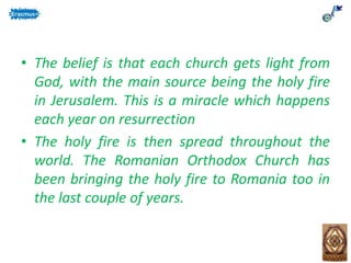• The belief is that each church gets light from
God, with the main source being the holy fire
in Jerusalem. This is a miracle which happens
each year on resurrection
• The holy fire is then spread throughout the
world. The Romanian Orthodox Church has
been bringing the holy fire to Romania too in
the last couple of years.
 