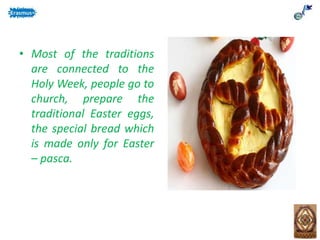 • Most of the traditions
are connected to the
Holy Week, people go to
church, prepare the
traditional Easter eggs,
the special bread which
is made only for Easter
– pasca.
 