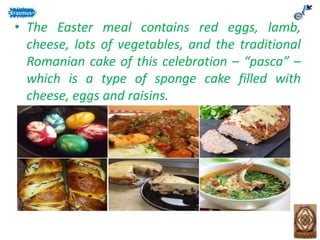 • The Easter meal contains red eggs, lamb,
cheese, lots of vegetables, and the traditional
Romanian cake of this celebration – “pasca” –
which is a type of sponge cake filled with
cheese, eggs and raisins.
 