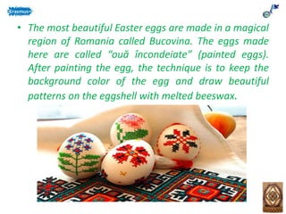 • The most beautiful Easter eggs are made in a magical
region of Romania called Bucovina. The eggs made
here are called “ouă încondeiate” (painted eggs).
After painting the egg, the technique is to keep the
background color of the egg and draw beautiful
patterns on the eggshell with melted beeswax.
 