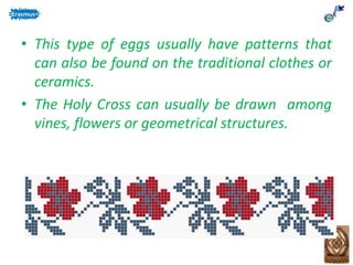 • This type of eggs usually have patterns that
can also be found on the traditional clothes or
ceramics.
• The Holy Cross can usually be drawn among
vines, flowers or geometrical structures.
 
