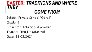 EASTER: TRADITIONS AND WHERE
THEY
COME FROM
School: Private School “Qorali”
Grade: 9th
Presenter: Tata Sebiskveradze
Teacher: Teo Jankarashvili
Date: 25.05.2021
 