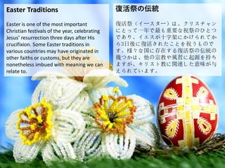 Easter Traditions
Easter is one of the most important
Christian festivals of the year, celebrating
Jesus’ resurrection three days after His
crucifixion. Some Easter traditions in
various countries may have originated in
other faiths or customs, but they are
nonetheless imbued with meaning we can
relate to.
復活祭の伝統
復活祭（イースター）は、クリスチャン
にとって一年で最も重要な祝祭のひとつ
であり、イエスが十字架にかけられてか
ら3日後に復活されたことを祝うもので
す。様々な国に存在する復活祭の伝統の
幾つかは、他の宗教や風習に起源を持ち
ますが、キリスト教に関連した意味が与
えられています。
 