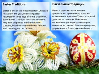 Easter Traditions
Easter is one of the most important Christian
festivals of the year, celebrating Jesus’
resurrection three days after His crucifixion.
Some Easter traditions in various countries
may have originated in other faiths or
customs, but they are nonetheless imbued
with meaning we can relate to.
Пасхальные традиции
Пасха – один из самых важных
христианских праздников, когда мы
отмечаем воскресение Христа на третий
день после распятия. Некоторые
пасхальные традиции разных стран
возникли на основе обычаев и ритуалов,
другие имеют более духовный смысл.
 