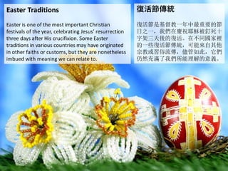 Easter Traditions
Easter is one of the most important Christian
festivals of the year, celebrating Jesus’ resurrection
three days after His crucifixion. Some Easter
traditions in various countries may have originated
in other faiths or customs, but they are nonetheless
imbued with meaning we can relate to.
復活節傳統
復活節是基督教一年中最重要的節
日之一，我們在慶祝耶穌被釘死十
字架三天後的復活。在不同國家裡
的一些復活節傳統，可能來自其他
宗教或習俗流傳，儘管如此，它們
仍然充滿了我們所能理解的意義。
 