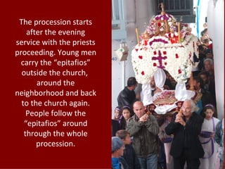 The procession starts
    after the evening
service with the priests
proceeding. Young men
  carry the “epitafios”
  outside the church,
       around the
neighborhood and back
  to the church again.
    People follow the
   “epitafios” around
   through the whole
       procession.
 