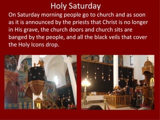 Holy Saturday
On Saturday morning people go to church and as soon
as it is announced by the priests that Christ is no longer
in His grave, the church doors and church sits are
banged by the people, and all the black veils that cover
the Holy Icons drop.
 