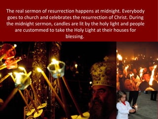 The real sermon of resurrection happens at midnight. Everybody
 goes to church and celebrates the resurrection of Christ. During
the midnight sermon, candles are lit by the holy light and people
    are custommed to take the Holy Light at their houses for
                           blessing.
 