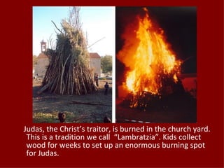Judas, the Christ’s traitor, is burned in the church yard.
 This is a tradition we call “Lambratzia”. Kids collect
 wood for weeks to set up an enormous burning spot
 for Judas.
 