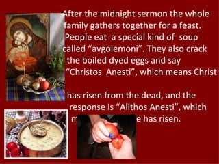 After the midnight sermon the whole
family gathers together for a feast.
 People eat a special kind of soup
called “avgolemoni”. They also crack
 the boiled dyed eggs and say
 “Christos Anesti”, which means Christ

 has risen from the dead, and the
 response is “Alithos Anesti”, which
  means indeed he has risen.
 