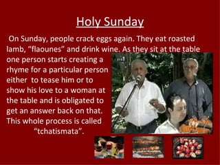 Holy Sunday
 On Sunday, people crack eggs again. They eat roasted
lamb, “flaounes” and drink wine. As they sit at the table
one person starts creating a
rhyme for a particular person
either to tease him or to
show his love to a woman at
the table and is obligated to
get an answer back on that.
This whole process is called
        “tchatismata”.
 