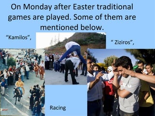 On Monday after Easter traditional
games are played. Some of them are
        mentioned below.
“Kamilos”,
                            “ Ziziros”,



         .




             Racing
 