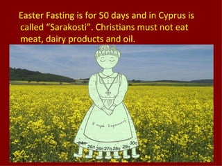 Easter Fasting is for 50 days and in Cyprus is
called “Sarakosti”. Christians must not eat
meat, dairy products and oil.
 