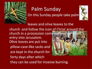 Palm Sunday
•              On this Sunday people take palm

                 leaves and olive leaves to the
    church and follow the icon of Christ around the
    church in a procession commemorating Christ's
    entry into Jerusalem.
    Olive leaves are put into
     pillow-case-like sacks and
     are kept in the church for
     forty days after which
     they can be used for incense burning.
 