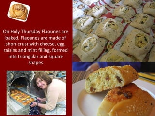 On Holy Thursday Flaounes are
 baked. Flaounes are made of
 short crust with cheese, egg,
raisins and mint filling, formed
  into triangular and square
            shapes
 