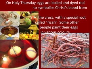 On Holy Thursday eggs are boiled and dyed red
               to symbolise Christ’s blood from

                  the cross, with a special root
                called “rizari”. Some other
                   people paint their eggs
                    in various colours.
 
