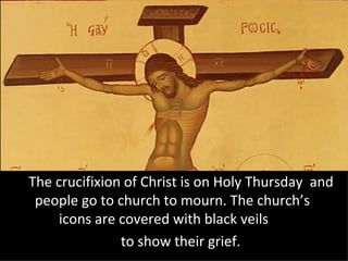The crucifixion of Christ is on Holy Thursday and
 people go to church to mourn. The church’s
     icons are covered with black veils
               to show their grief.
 