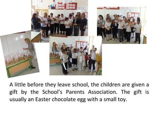 A little before they leave school, the children are given a
gift by the School’s Parents Association. The gift is
usually an Easter chocolate egg with a small toy.

 
