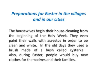 Preparations for Easter in the villages
and in our cities
The housewives begin their house-cleaning from
the beginning of the Holy Week. They even
paint their walls with asvestos in order to be
clean and white. In the old days they used a
brush made of a bush called xystarka.
Also, during Easter, people would buy new
clothes for themselves and their families.

 