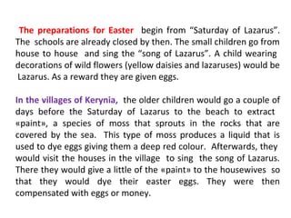 The preparations for Easter begin from “Saturday of Lazarus”.
The schools are already closed by then. The small children go from
house to house and sing the “song of Lazarus”. A child wearing
decorations of wild flowers (yellow daisies and lazaruses) would be
Lazarus. As a reward they are given eggs.
In the villages of Kerynia, the older children would go a couple of
days before the Saturday of Lazarus to the beach to extract
«paint», a species of moss that sprouts in the rocks that are
covered by the sea. This type of moss produces a liquid that is
used to dye eggs giving them a deep red colour. Afterwards, they
would visit the houses in the village to sing the song of Lazarus.
There they would give a little of the «paint» to the housewives so
that they would dye their easter eggs. They were then
compensated with eggs or money.

 