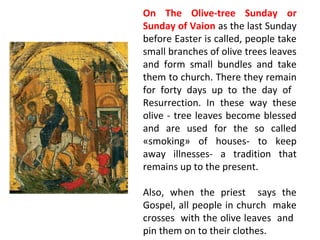 On The Olive-tree Sunday or
Sunday of Vaion as the last Sunday
before Easter is called, people take
small branches of olive trees leaves
and form small bundles and take
them to church. There they remain
for forty days up to the day of
Resurrection. In these way these
olive - tree leaves become blessed
and are used for the so called
«smoking» of houses- to keep
away illnesses- a tradition that
remains up to the present.
Also, when the priest says the
Gospel, all people in church make
crosses with the olive leaves and
pin them on to their clothes.

 