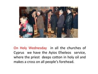 On Holy Wednesday in all the churches of
Cyprus we have the Ayios Efxeleos service,
where the priest deeps cotton in holy oil and
makes a cross on all people’s forehead.

 
