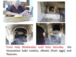 From Holy Wednesday until Holy Saturday the
housewives bake cookies, afkotes (from eggs) and
flaounes.

 