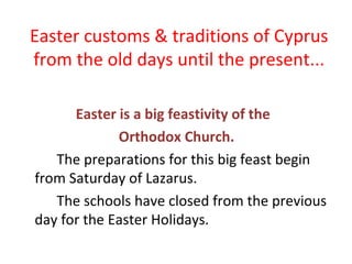 Easter customs & traditions of Cyprus
from the old days until the present...
Easter is a big feastivity of the
Orthodox Church.
The preparations for this big feast begin
from Saturday of Lazarus.
The schools have closed from the previous
day for the Easter Holidays.

 