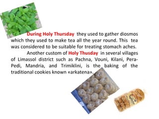 During Holy Thursday they used to gather diosmos
which they used to make tea all the year round. This tea
was considered to be suitable for treating stomach aches.
Another custom of Holy Thusday in several villages
of Limassol district such as Pachna, Vouni, Kilani, PeraPedi, Mandria, and Trimiklini, is the baking of the
traditional cookies known «arkatena».

 