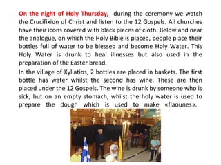 On the night of Holy Thursday, during the ceremony we watch
the Crucifixion of Christ and listen to the 12 Gospels. All churches
have their icons covered with black pieces of cloth. Below and near
the analogue, on which the Holy Bible is placed, people place their
bottles full of water to be blessed and become Holy Water. This
Holy Water is drunk to heal illnesses but also used in the
preparation of the Easter bread.
In the village of Xyliatios, 2 bottles are placed in baskets. The first
bottle has water whilst the second has wine. These are then
placed under the 12 Gospels. The wine is drunk by someone who is
sick, but on an empty stomach, whilst the holy water is used to
prepare the dough which is used to make «flaounes».

 