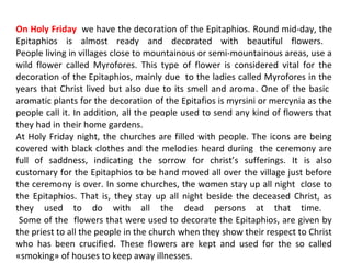 On Holy Friday we have the decoration of the Epitaphios. Round mid-day, the
Epitaphios is almost ready and decorated with beautiful flowers.
People living in villages close to mountainous or semi-mountainous areas, use a
wild flower called Myrofores. This type of flower is considered vital for the
decoration of the Epitaphios, mainly due to the ladies called Myrofores in the
years that Christ lived but also due to its smell and aroma. One of the basic
aromatic plants for the decoration of the Epitafios is myrsini or mercynia as the
people call it. In addition, all the people used to send any kind of flowers that
they had in their home gardens.
At Holy Friday night, the churches are filled with people. The icons are being
covered with black clothes and the melodies heard during the ceremony are
full of saddness, indicating the sorrow for christ’s sufferings. It is also
customary for the Epitaphios to be hand moved all over the village just before
the ceremony is over. In some churches, the women stay up all night close to
the Epitaphios. That is, they stay up all night beside the deceased Christ, as
they used to do with all the dead persons at that time.
Some of the flowers that were used to decorate the Epitaphios, are given by
the priest to all the people in the church when they show their respect to Christ
who has been crucified. These flowers are kept and used for the so called
«smoking» of houses to keep away illnesses.

 