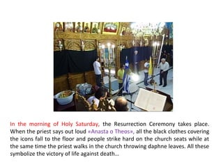 In the morning of Holy Saturday, the Resurrection Ceremony takes place.
When the priest says out loud «Anasta o Theos», all the black clothes covering
the icons fall to the floor and people strike hard on the church seats while at
the same time the priest walks in the church throwing daphne leaves. All these
symbolize the victory of life against death…

 