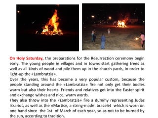 On Holy Saturday, the preparations for the Resurrection ceremony begin
early. The young people in villages and in towns start gathering trees as
well as all kinds of wood and pile them up in the church yards, in order to
light-up the «Lambratzia».
Over the years, this has become a very popular custom, because the
people standing around the «Lambratzia» fire not only get their bodies
warm but also their hearts. Friends and relatives get into the Easter spirit
and exchange wishes and nice, warm words.
They also throw into the «Lambratzia» fire a dummy representing Judas
Iskariot, as well as the «Martis», a string-made bracelet which is worn on
one hand since the 1st of March of each year, so as not to be burned by
the sun, according to tradition.

 