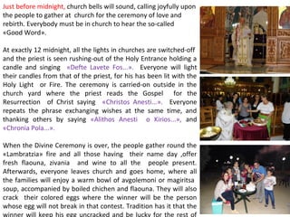Just before midnight, church bells will sound, calling joyfully upon
the people to gather at church for the ceremony of love and
rebirth. Everybody must be in church to hear the so-called
«Good Word».
At exactly 12 midnight, all the lights in churches are switched-off
and the priest is seen rushing-out of the Holy Entrance holding a
candle and singing «Defte Lavete Fos...». Everyone will light
their candles from that of the priest, for his has been lit with the
Holy Light or Fire. The ceremony is carried-on outside in the
church yard where the priest reads the Gospel for the
Resurrection of Christ saying «Christos Anesti...». Everyone
repeats the phrase exchanging wishes at the same time, and
thanking others by saying «Alithos Anesti o Kirios...», and
«Chronia Pola...».
When the Divine Ceremony is over, the people gather round the
«Lambratzia» fire and all those having their name day ,offer
fresh flaouna, zivania and wine to all the people present.
Afterwards, everyone leaves church and goes home, where all
the families will enjoy a warm bowl of avgolemoni or magiritsa
soup, accompanied by boiled chichen and flaouna. They will also
crack their colored eggs where the winner will be the person
whose egg will not break in that contest. Tradition has it that the

 
