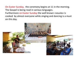 On Easter Sunday, the ceremony begins at 11 in the morning.
The Gospel is being read in various languages.
Furthermore on Easter Sunday the well known «souvla» is
cooked by almost everyone while singing and dancing is a must
on this day.

 