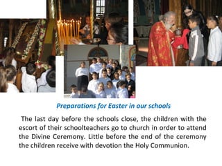 Preparations for Easter in our schools
The last day before the schools close, the children with the
escort of their schoolteachers go to church in order to attend
the Divine Ceremony. Little before the end of the ceremony
the children receive with devotion the Holy Communion.

 