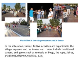 Festivities in the village squares and in towns

In the afternoon, various festive activities are organized in the
village squares and in towns and these include traditional
dances, and games such as tombola or bingo, the rope, ziziros,
triapithkia, ditzimin, vasilitzia, e.t.c.

 