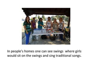 In people’s homes one can see swings where girls
would sit on the swings and sing traditional songs.

 