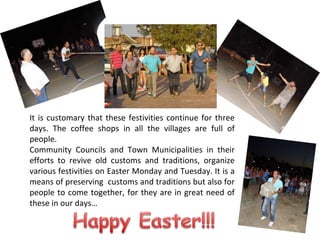 It is customary that these festivities continue for three
days. The coffee shops in all the villages are full of
people.
Community Councils and Town Municipalities in their
efforts to revive old customs and traditions, organize
various festivities on Easter Monday and Tuesday. It is a
means of preserving customs and traditions but also for
people to come together, for they are in great need of
these in our days…

 