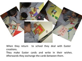 When they return to school they deal with Easter
creations.
They make Easter cards and write in their wishes.
Afterwards they exchange the cards between them.

 