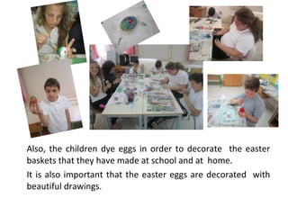 Also, the children dye eggs in order to decorate the easter
baskets that they have made at school and at home.
It is also important that the easter eggs are decorated with
beautiful drawings.

 