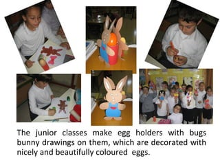 The junior classes make egg holders with bugs
bunny drawings on them, which are decorated with
nicely and beautifully coloured eggs.

 