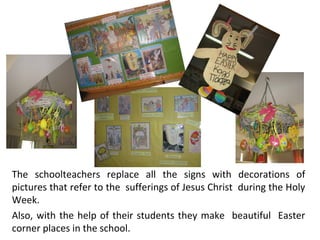The schoolteachers replace all the signs with decorations of
pictures that refer to the sufferings of Jesus Christ during the Holy
Week.
Also, with the help of their students they make beautiful Easter
corner places in the school.

 
