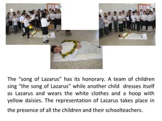 The “song of Lazarus” has its honorary. A team of children
sing “the song of Lazarus” while another child dresses itself
as Lazarus and wears the white clothes and a hoop with
yellow daisies. The representation of Lazarus takes place in
the presence of all the children and their schoolteachers.

 