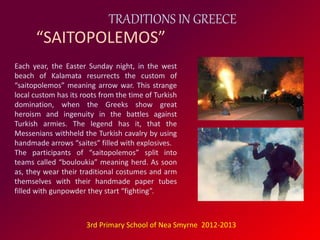 TRADITIONS IN GREECE 
“SAITOPOLEMOS” 
Each year, the Easter Sunday night, in the west 
beach of Kalamata resurrects the custom of 
“saitopolemos” meaning arrow war. This strange 
local custom has its roots from the time of Turkish 
domination, when the Greeks show great 
heroism and ingenuity in the battles against 
Turkish armies. The legend has it, that the 
Messenians withheld the Turkish cavalry by using 
handmade arrows “saites” filled with explosives. 
The participants of “saitopolemos” split into 
teams called “bouloukia” meaning herd. As soon 
as, they wear their traditional costumes and arm 
themselves with their handmade paper tubes 
filled with gunpowder they start “fighting”. 
3rd Primary School of Nea Smyrne 2012-2013 
 