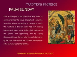TRADITIONS IN GREECE 
PALM SUNDAY 
Palm Sunday practically opens the Holy Week. It 
commemorates the Jesus’ triumphant entry into 
Jerusalem where, according to the gospel truth, 
the residents of the city welcomed Him holding 
branches of palm trees, laying their clothes on 
the ground and applauding Him by saying 
Hosanna; blessed the one who comes in the name 
of the Lord. In the churches of Greece the priests 
offer palm leaves to the faithful. 
3rd Primary School of Nea Smyrne 2012-2013 
 
