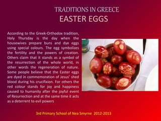 TRADITIONS IN GREECE 
EASTER EGGS 
According to the Greek-Orthodox tradition, 
Holy Thursday is the day when the 
housewives prepare buns and dye eggs 
using special colours. The egg symbolizes 
the fertility and the powers of creation. 
Others claim that it stands as a symbol of 
the resurrection of the whole world, in 
other words the regeneration of nature. 
Some people believe that the Easter eggs 
are dyed in commemoration of Jesus’ shed 
blood during his crucifixion. For others the 
red colour stands for joy and happiness 
caused to humanity after the joyful event 
of Resurrection and at the same time it acts 
as a deterrent to evil powers. 
3rd Primary School of Nea Smyrne 2012-2013 
 
