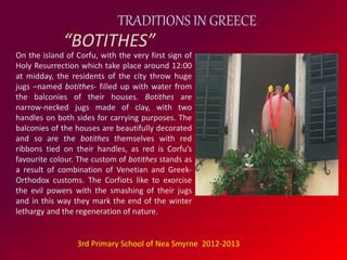TRADITIONS IN GREECE 
“BOTITHES” 
On the island of Corfu, with the very first sign of 
Holy Resurrection which take place around 12:00 
at midday, the residents of the city throw huge 
jugs –named botithes- filled up with water from 
the balconies of their houses. Botithes are 
narrow-necked jugs made of clay, with two 
handles on both sides for carrying purposes. The 
balconies of the houses are beautifully decorated 
and so are the botithes themselves with red 
ribbons tied on their handles, as red is Corfu’s 
favourite colour. The custom of botithes stands as 
a result of combination of Venetian and Greek- 
Orthodox customs. The Corfiots like to exorcise 
the evil powers with the smashing of their jugs 
and in this way they mark the end of the winter 
lethargy and the regeneration of nature. 
3rd Primary School of Nea Smyrne 2012-2013 
 