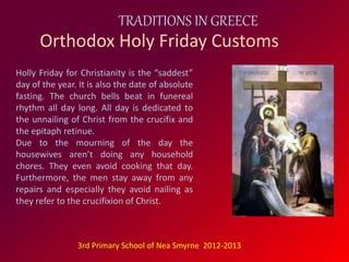 TRADITIONS IN GREECE 
Orthodox Holy Friday Customs 
Holly Friday for Christianity is the “saddest” 
day of the year. It is also the date of absolute 
fasting. The church bells beat in funereal 
rhythm all day long. All day is dedicated to 
the unnailing of Christ from the crucifix and 
the epitaph retinue. 
Due to the mourning of the day the 
housewives aren’t doing any household 
chores. They even avoid cooking that day. 
Furthermore, the men stay away from any 
repairs and especially they avoid nailing as 
they refer to the crucifixion of Christ. 
3rd Primary School of Nea Smyrne 2012-2013 
 